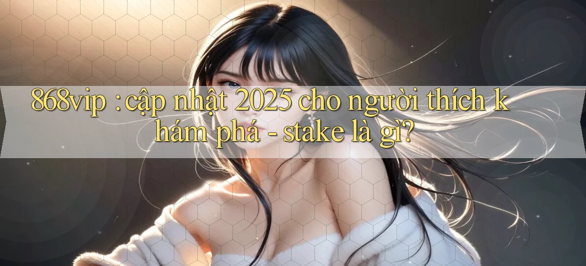868vip cập nhật 2025 cho người thích khám phá   stake là gì