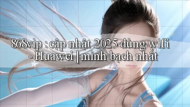 868vip cập nhật 2025 dùng wifi   Huawei minh bạch nhất