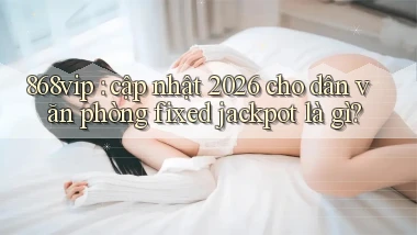 868vip cập nhật 2026 cho dân văn phòng fixed jackpot là gì