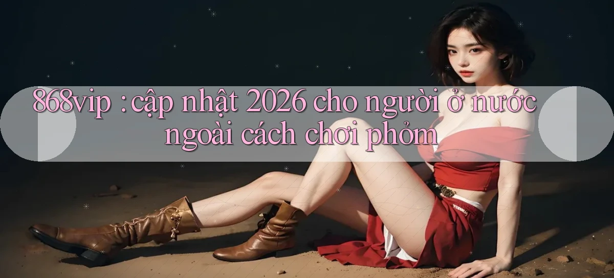 868vip cập nhật 2026 cho người ở nước ngoài cách chơi phỏm