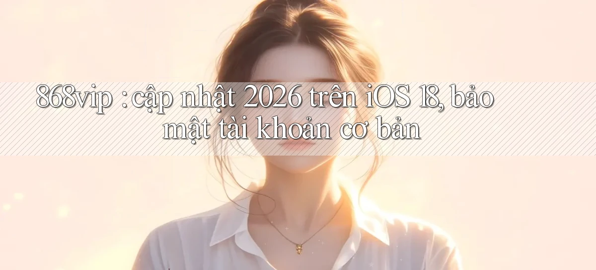 868vip cập nhật 2026 trên iOS 18, bảo mật tài khoản cơ bản