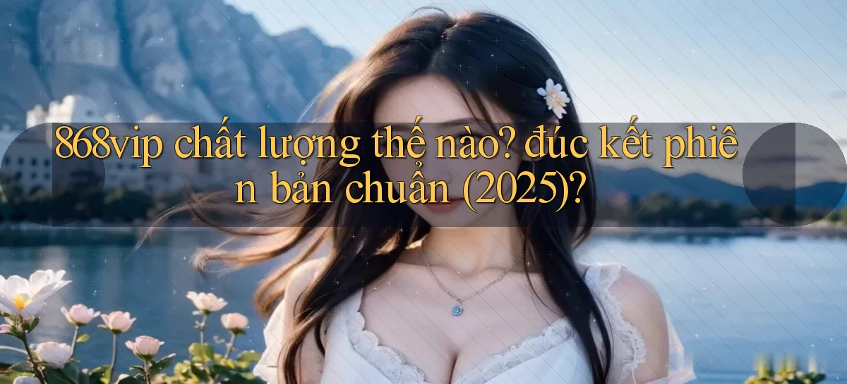 868vip chất lượng thế nào đúc kết phiên bản chuẩn (2025)