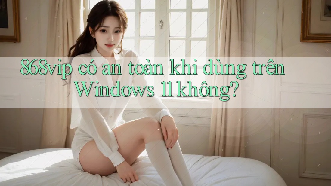 868vip có an toàn khi dùng trên Windows 11 không?