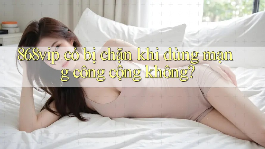 868vip có bị chặn khi dùng mạng công cộng không?