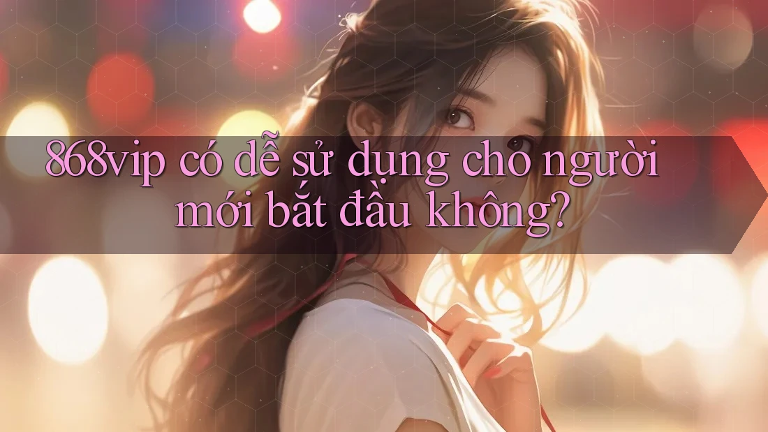 868vip có dễ sử dụng cho người mới bắt đầu không?