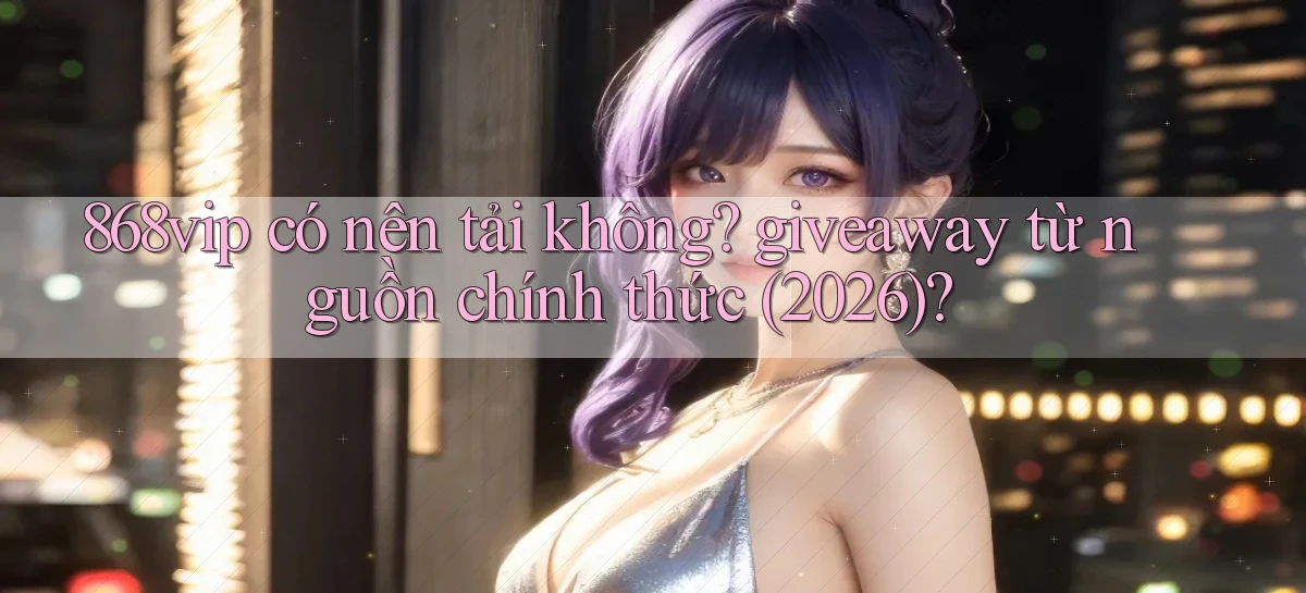 868vip có nên tải không giveaway từ nguồn chính thức (2026)