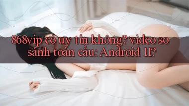868vip có uy tín không video so sánh toàn cầu Android 11