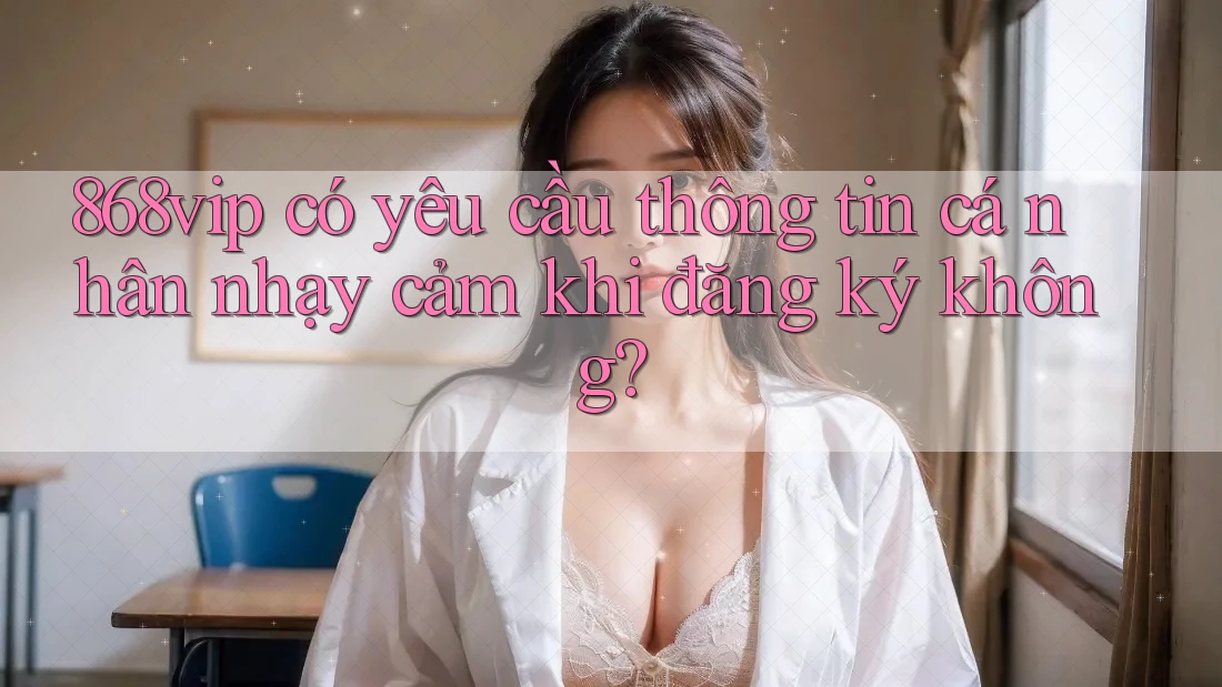 868vip có yêu cầu thông tin cá nhân nhạy cảm khi đăng ký không? 868vip có yêu cầu thông tin cá nhân nhạy cảm khi đăng ký không?