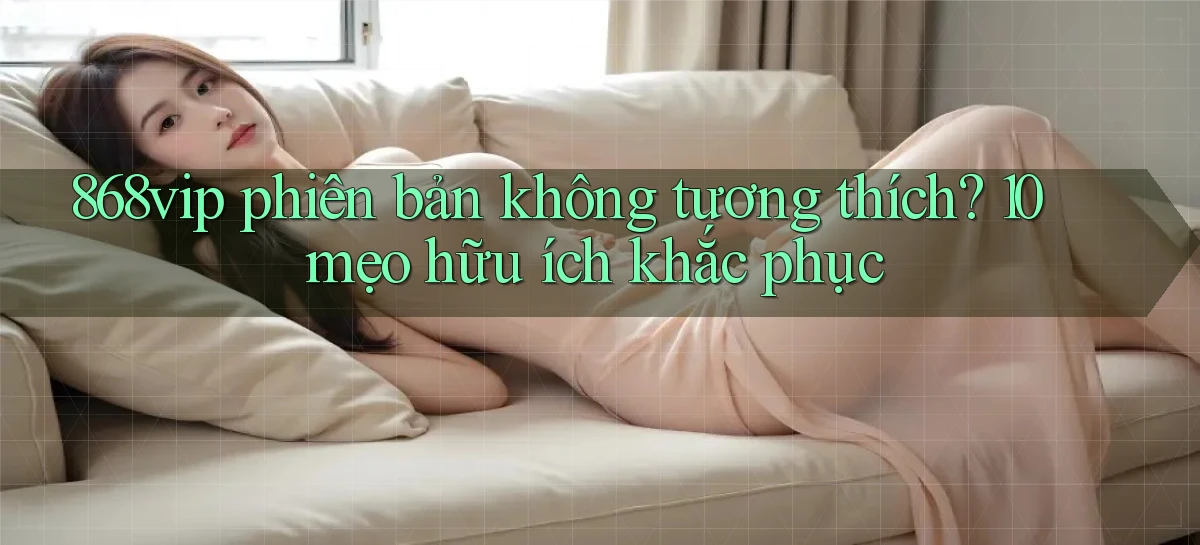 868vip phiên bản không tương thích 10 mẹo hữu ích khắc phục