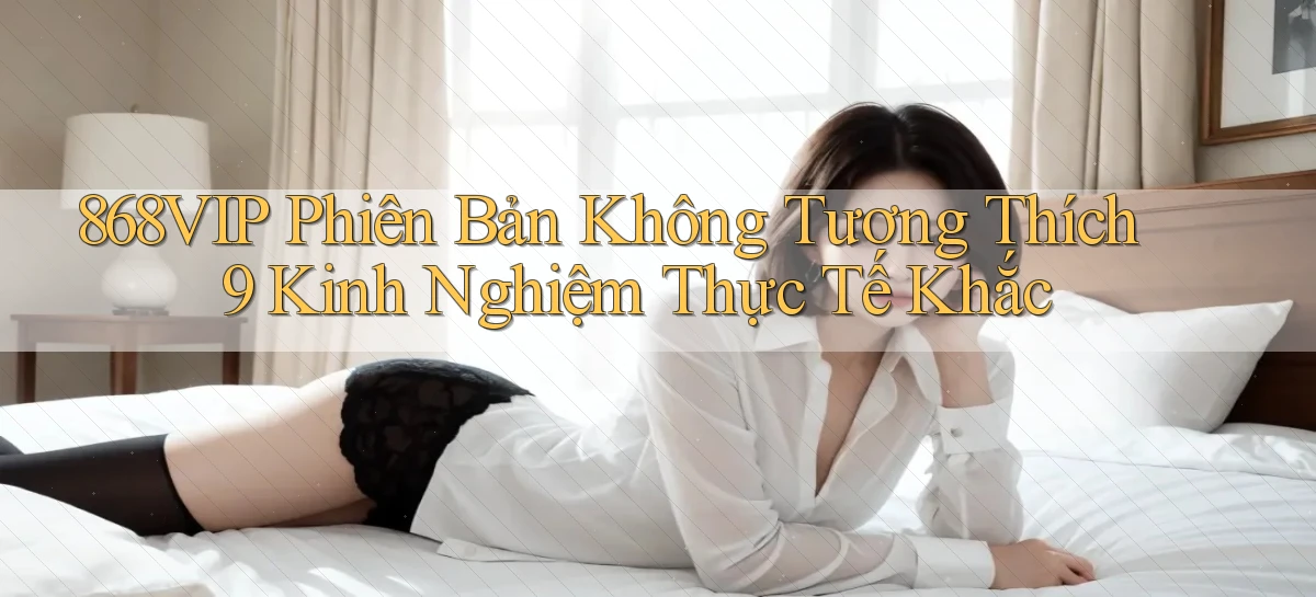 868vip phiên bản không tương thích 9 kinh nghiệm thực tế khắc