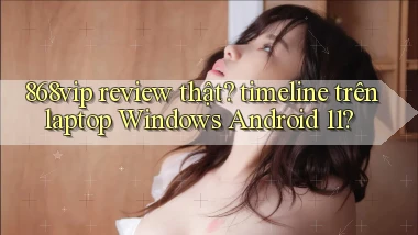 868vip review thật timeline trên laptop Windows Android 11