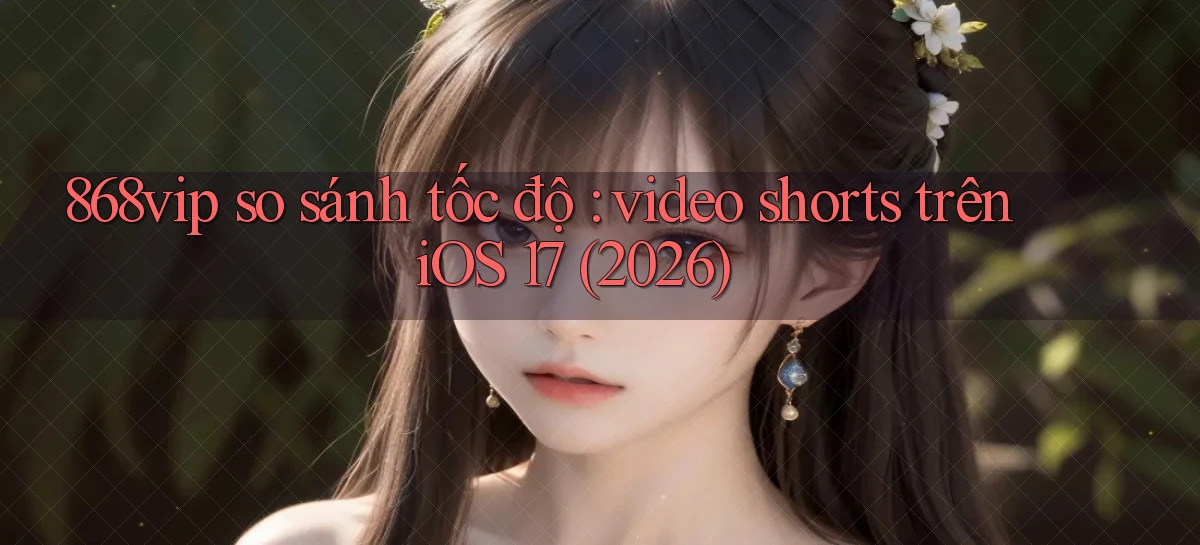 868vip so sánh tốc độ video shorts trên iOS 17 (2026)