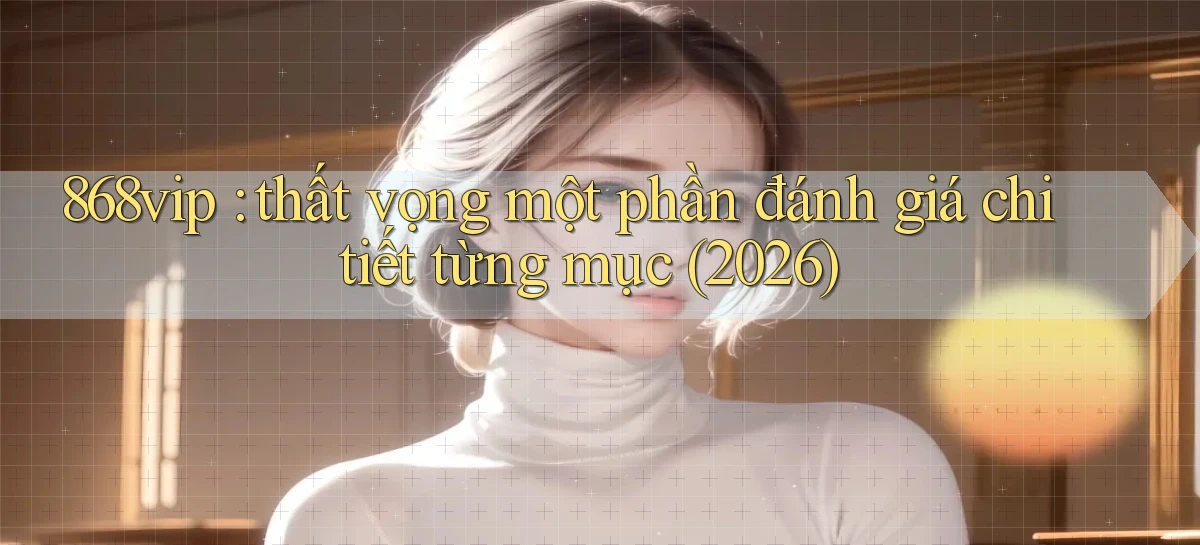868vip thất vọng một phần đánh giá chi tiết từng mục (2026)