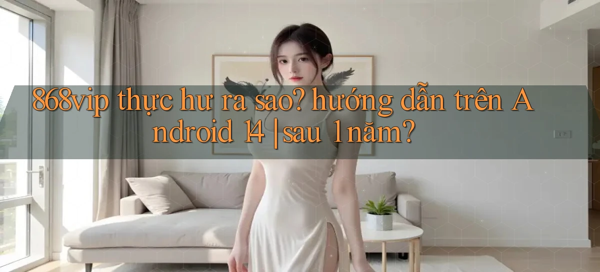 868vip thực hư ra sao hướng dẫn trên Android 14 sau 1 năm
