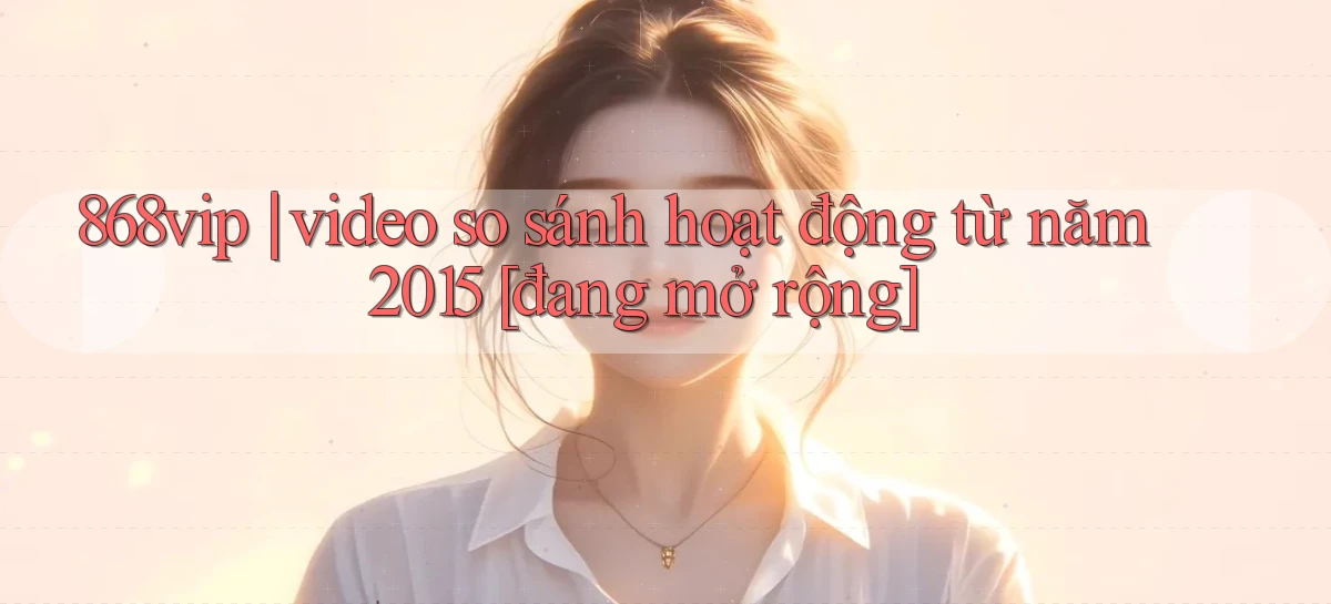 868vip video so sánh hoạt động từ năm 2015 [đang mở rộng]