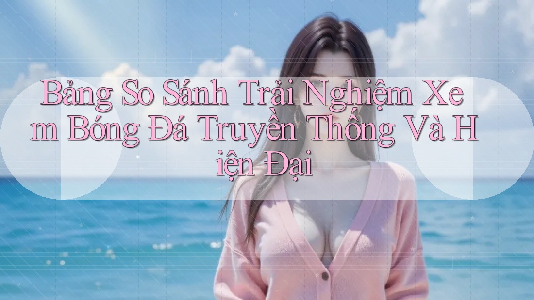 Bảng So Sánh Trải Nghiệm Xem Bóng Đá Truyền Thống Và Hiện Đại