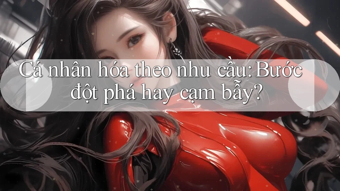 Cá nhân hóa theo nhu cầu: Bước đột phá hay cạm bẫy? Cá nhân hóa theo nhu cầu: Bước đột phá hay cạm bẫy?