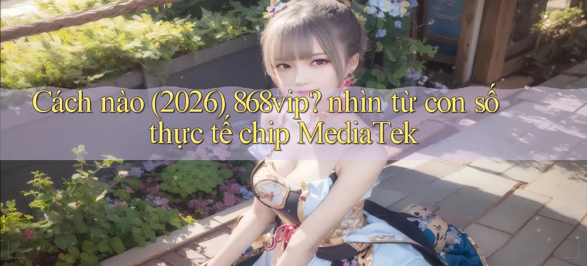 Cách nào (2026) 868vip nhìn từ con số thực tế chip MediaTek