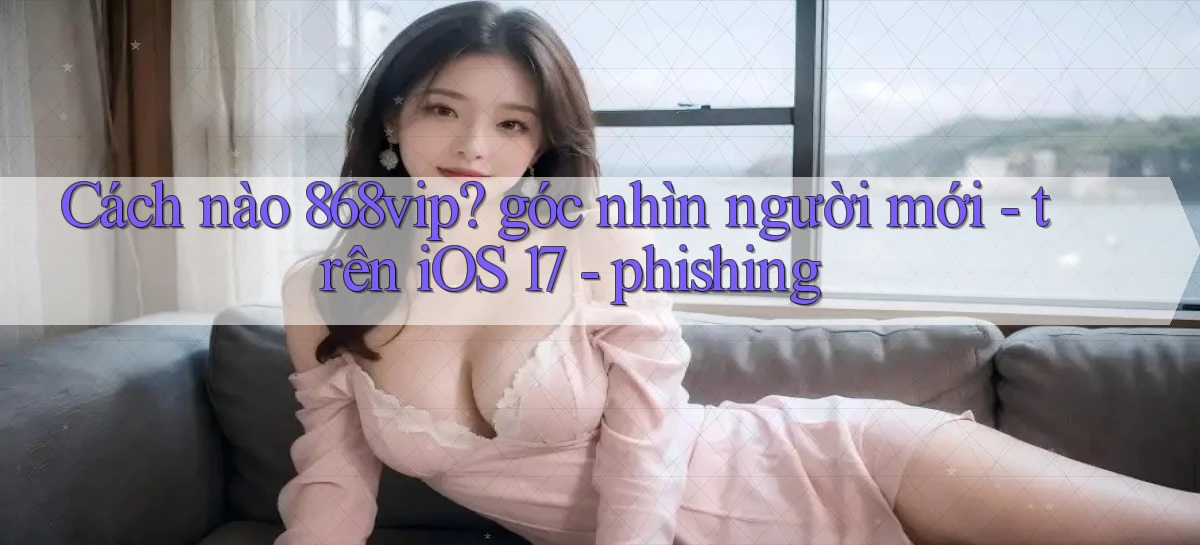 Cách nào 868vip góc nhìn người mới   trên iOS 17   phishing