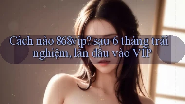 Cách nào 868vip sau 6 tháng trải nghiệm, lần đầu vào VIP