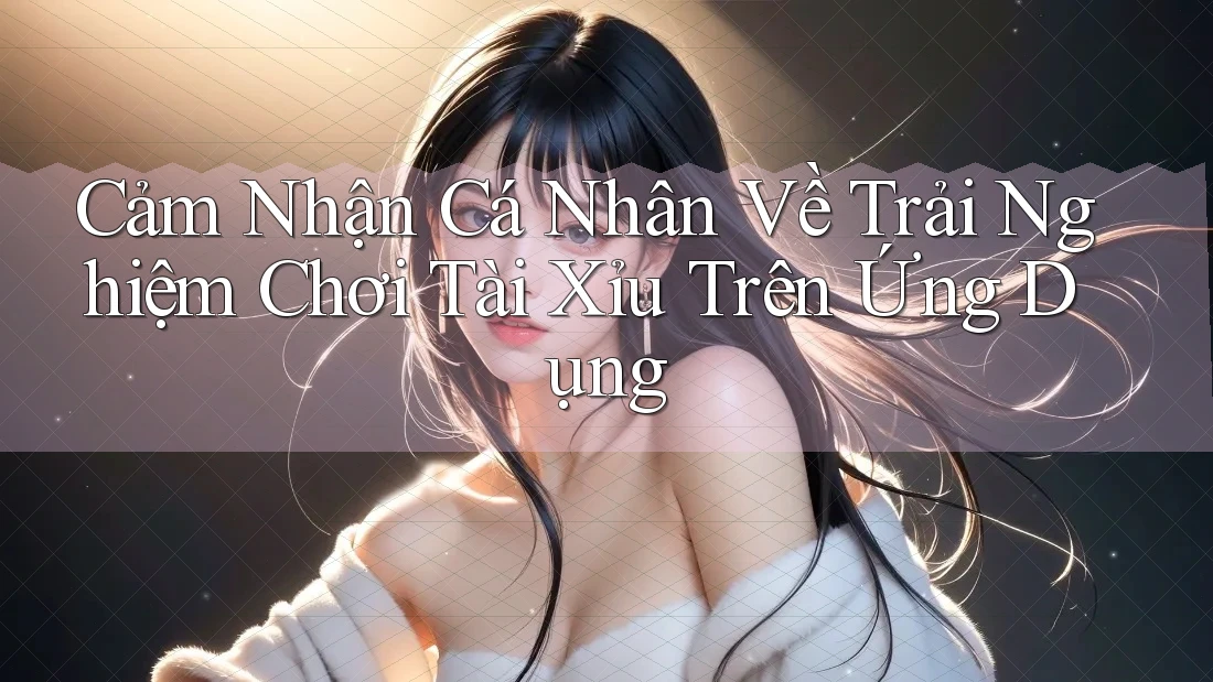 Cảm Nhận Cá Nhân Về Trải Nghiệm Chơi Tài Xỉu Trên Ứng Dụng