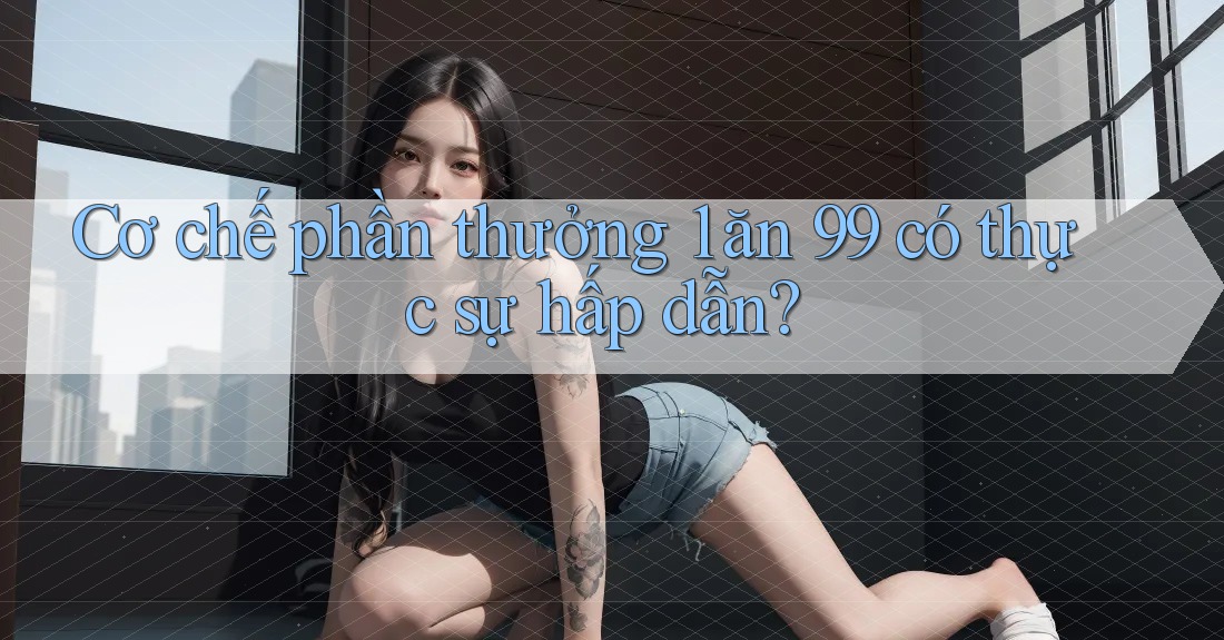 Cơ chế phần thưởng 1 ăn 99 có thực sự hấp dẫn?