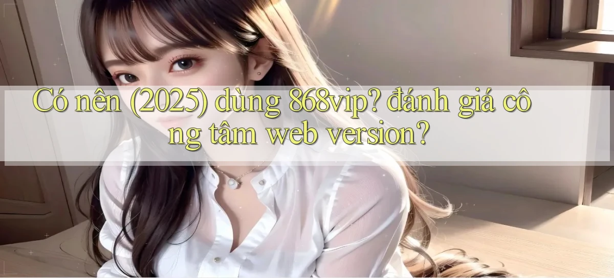 Có nên (2025) dùng 868vip đánh giá công tâm web version