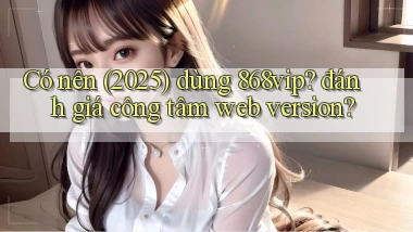 Có nên (2025) dùng 868vip đánh giá công tâm web version