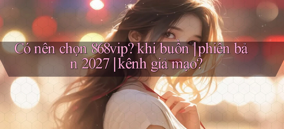 Có nên chọn 868vip khi buồn phiên bản 2027 kênh giả mạo