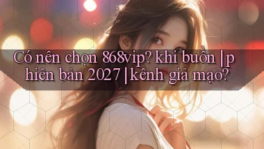 Có nên chọn 868vip khi buồn phiên bản 2027 kênh giả mạo