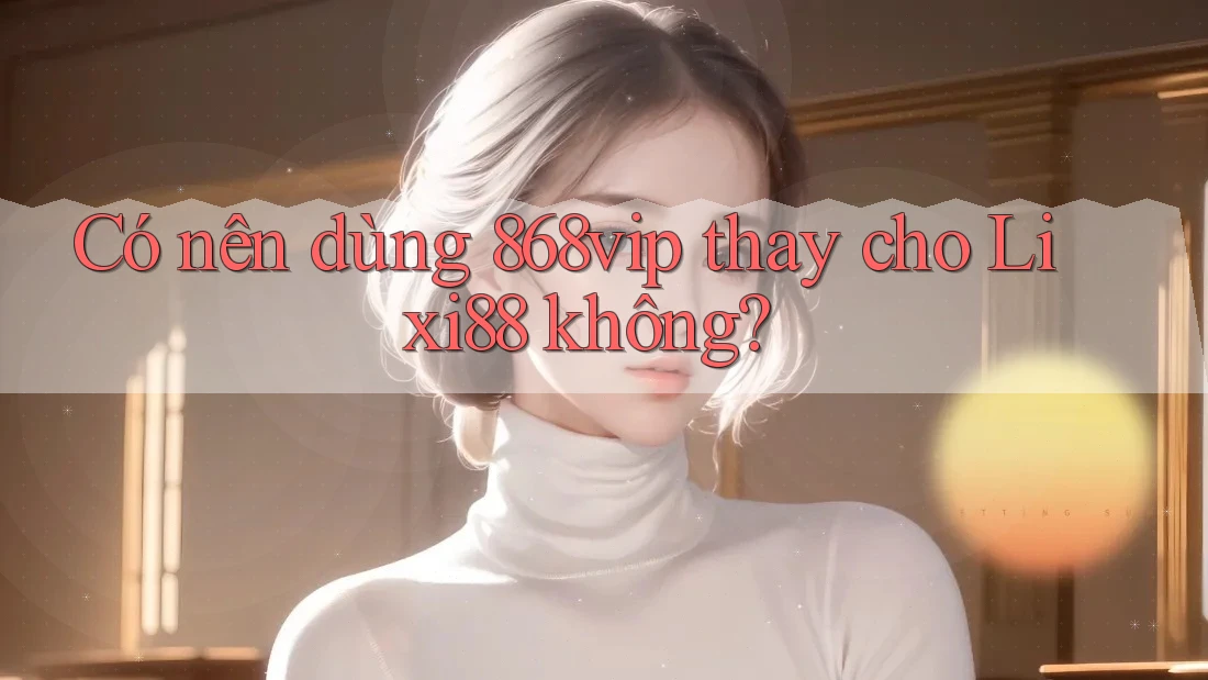 Có nên dùng 868vip thay cho Lixi88 không?