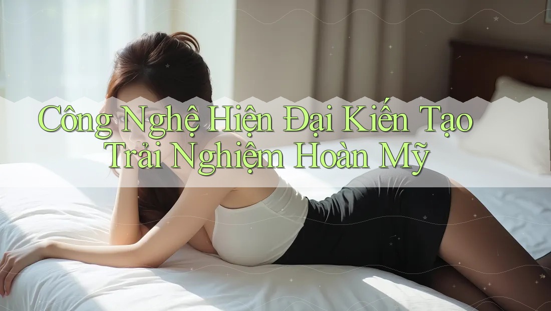 Công Nghệ Hiện Đại Kiến Tạo Trải Nghiệm Hoàn Mỹ