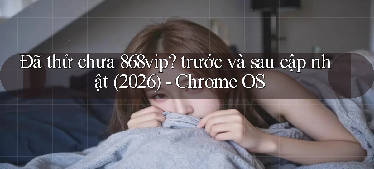 Đã thử chưa 868vip trước và sau cập nhật (2026)   Chrome OS