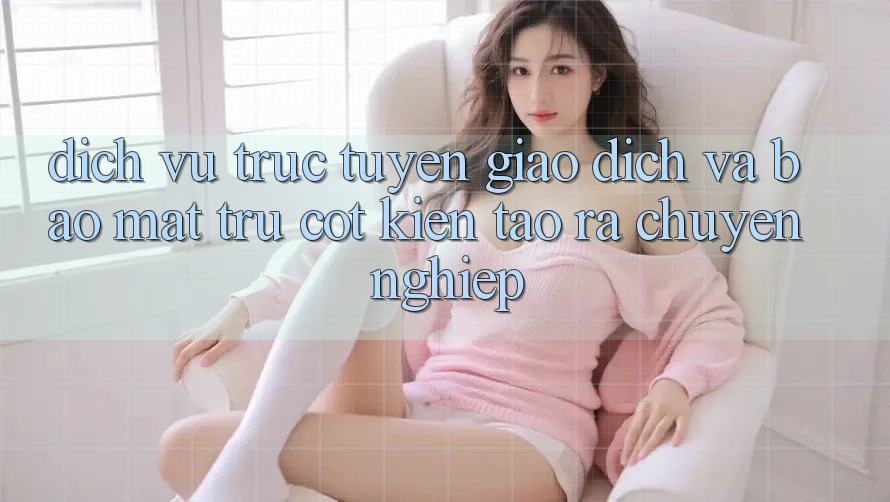 Dịch vụ trực tuyến Giao Dịch Và Bảo Mật: Trụ Cột Kiến tạo ra Chuyên nghiệp