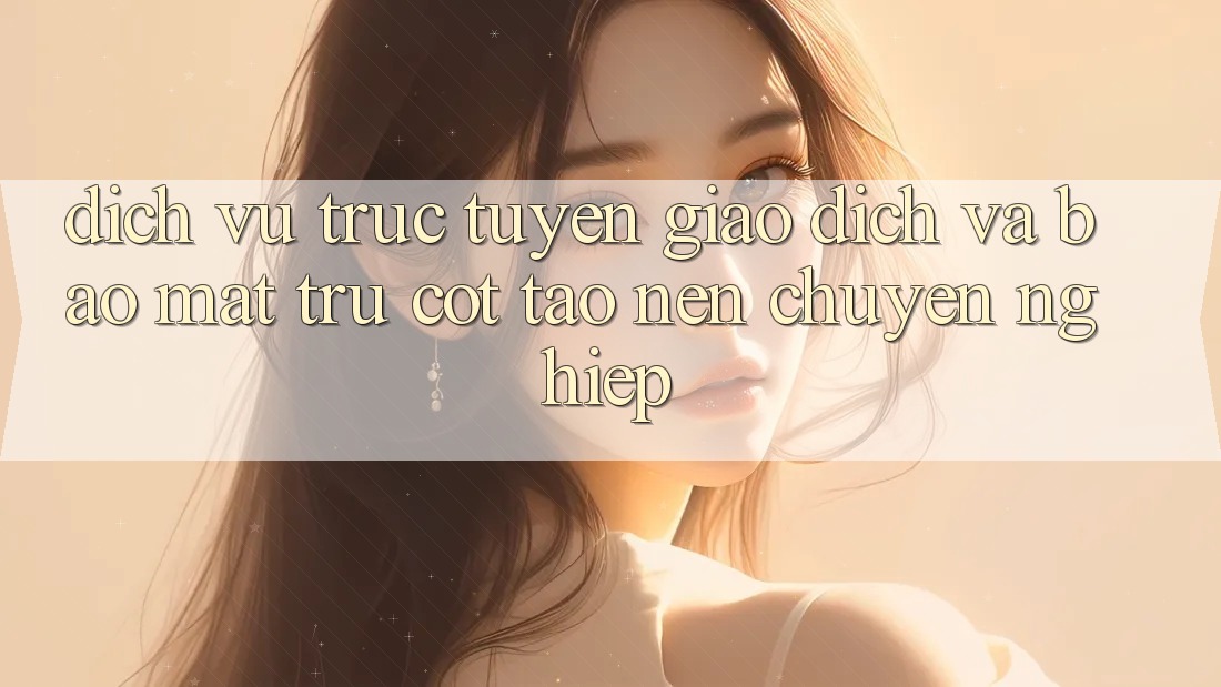 Dịch vụ trực tuyến Giao Dịch Và Bảo Mật: Trụ Cột Tạo Nên Chuyên nghiệp