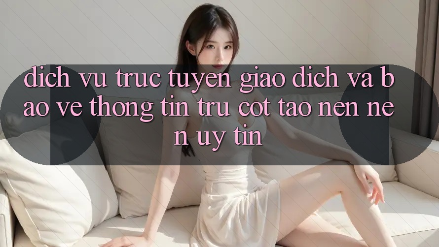 Dịch vụ trực tuyến Giao Dịch Và Bảo vệ thông tin: Trụ Cột Tạo nên Nên Uy Tín