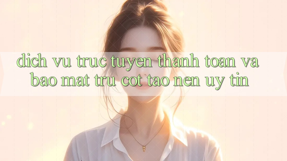 Dịch vụ trực tuyến Thanh toán Và Bảo Mật: Trụ Cột Tạo nên Uy Tín
