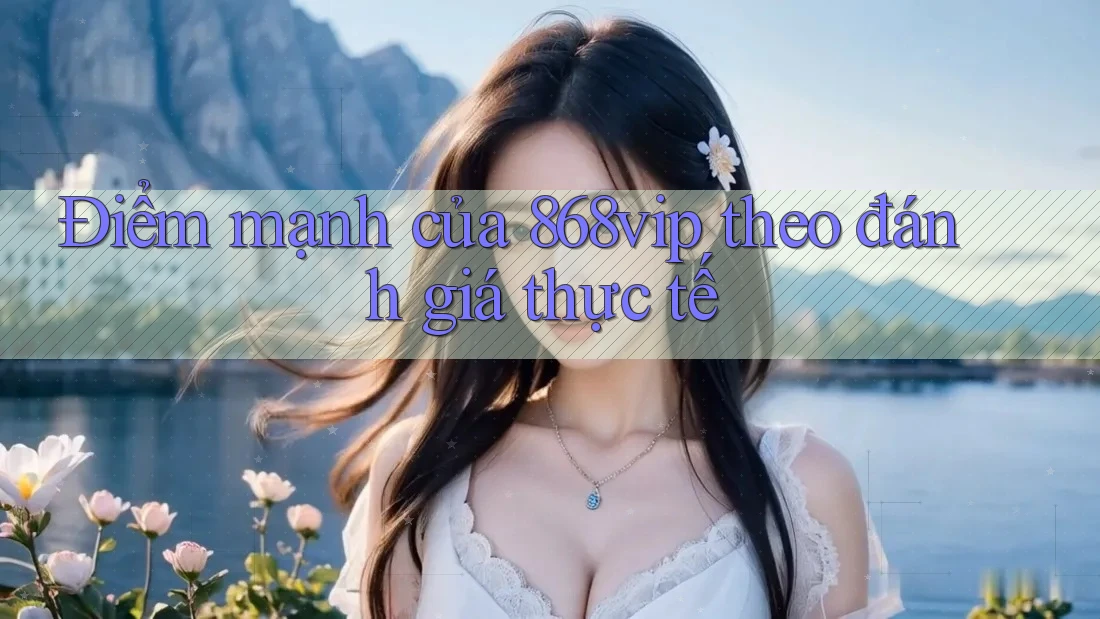 Điểm mạnh của 868vip theo đánh giá thực tế