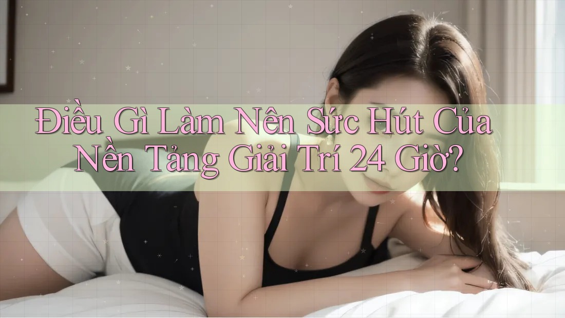 Điều Gì Làm Nên Sức Hút Của Nền Tảng Giải Trí 24 Giờ?