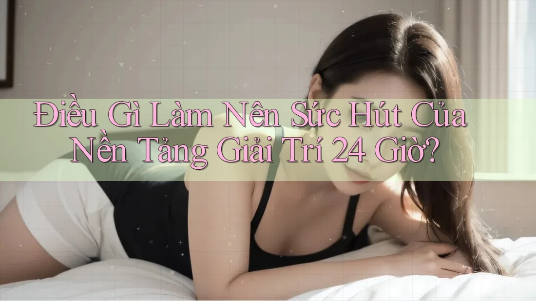 Điều Gì Làm Nên Sức Hút Của Nền Tảng Giải Trí 24 Giờ?