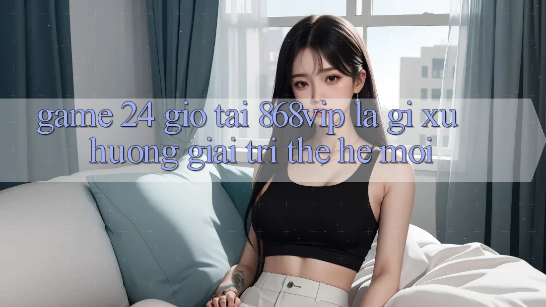 “Game 24 Giờ” Tại 868vip Là Gì? Xu Hướng Giải Trí Thế Hệ Mới “Game 24 Giờ” Tại 868vip Là Gì? Xu Hướng Giải Trí Thế Hệ Mới