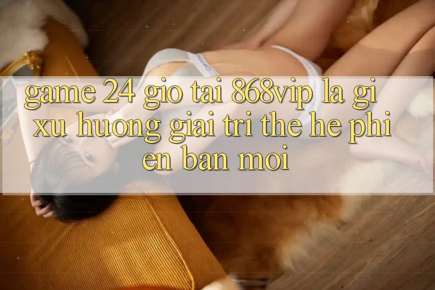 “Game 24 Giờ” Tại 868vip Là Gì? Xu Hướng Giải Trí Thế Hệ Phiên bản mới