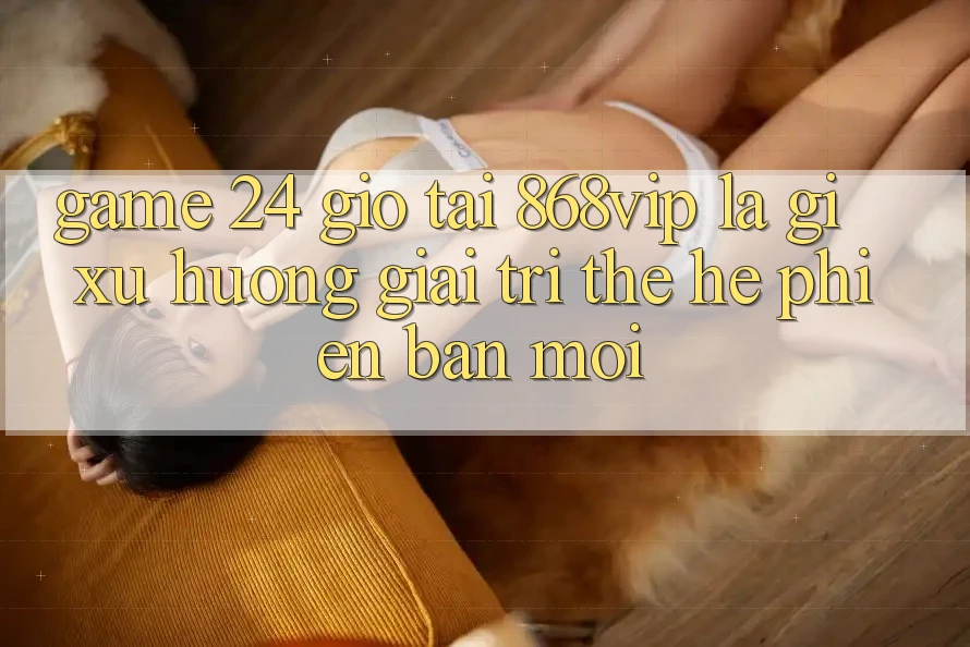 “Game 24 Giờ” Tại 868vip Là Gì? Xu Hướng Giải Trí Thế Hệ Phiên bản mới