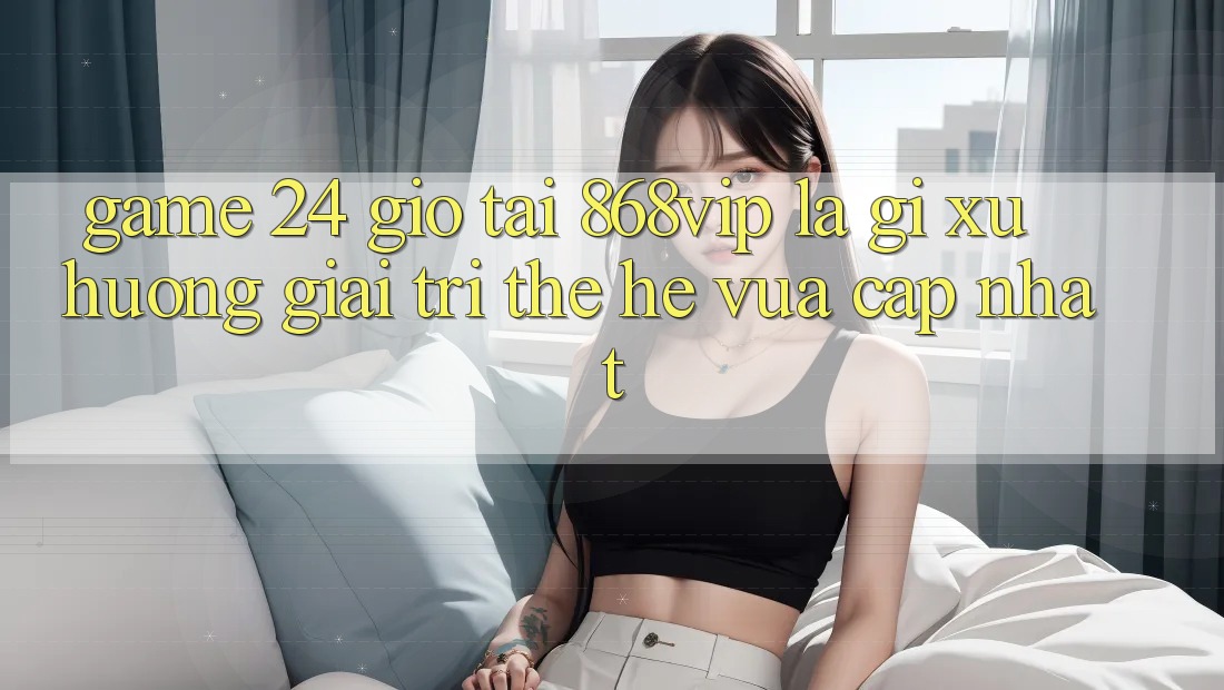 “Game 24 Giờ” Tại 868vip Là Gì? Xu Hướng Giải Trí Thế Hệ Vừa cập nhật “Game 24 Giờ” Tại 868vip Là Gì? Xu Hướng Giải Trí Thế Hệ Vừa cập nhật