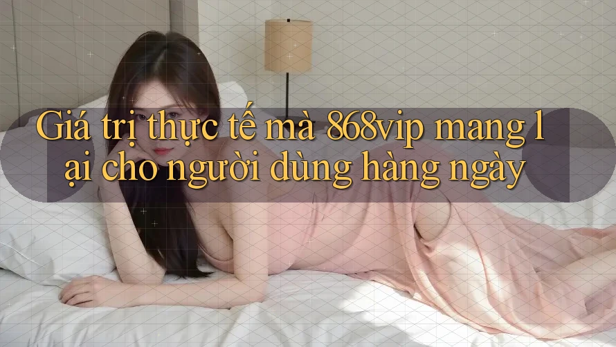 Giá trị thực tế mà 868vip mang lại cho người dùng hàng ngày