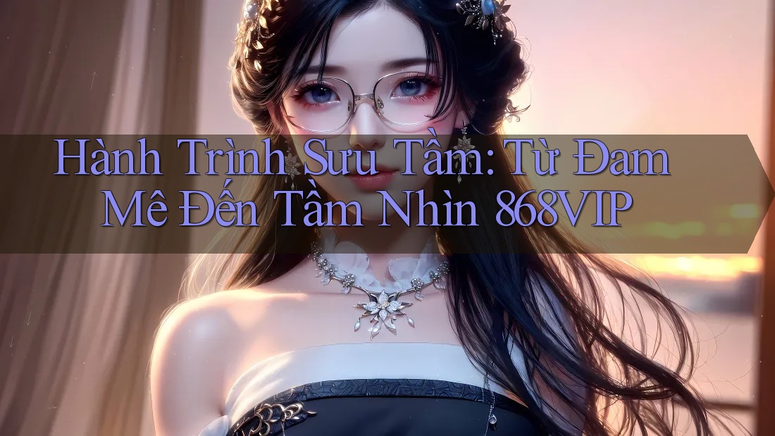 Hành Trình Sưu Tầm: Từ Đam Mê Đến Tầm Nhìn 868VIP