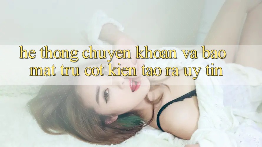 Hệ Thống Chuyển khoản Và Bảo mật: Trụ Cột Kiến tạo ra Uy Tín
