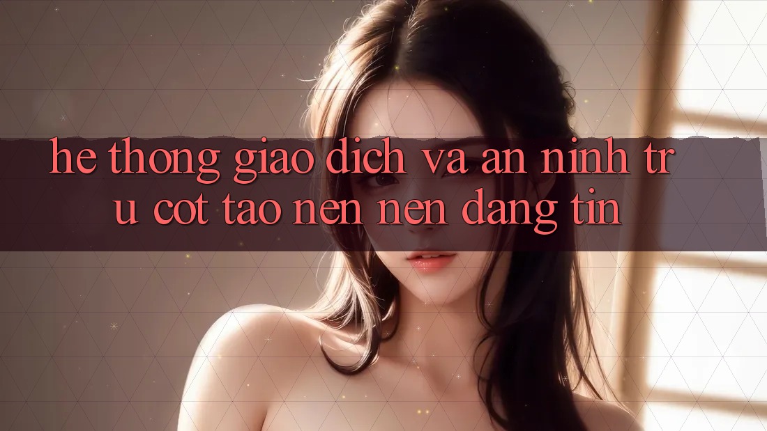 Hệ Thống Giao Dịch Và An ninh: Trụ Cột Tạo nên Nên Đáng tin