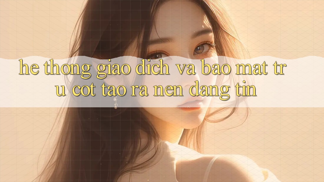 Hệ Thống Giao dịch Và Bảo Mật: Trụ Cột Tạo ra Nên Đáng tin
