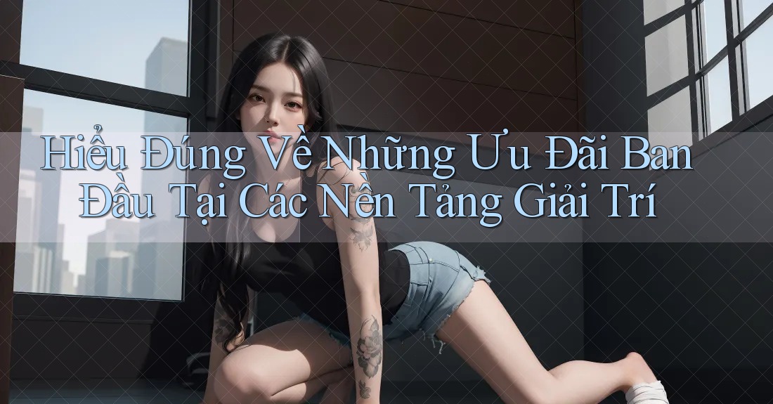Hiểu Đúng Về Những Ưu Đãi Ban Đầu Tại Các Nền Tảng Giải Trí